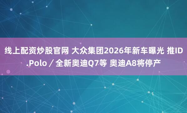 线上配资炒股官网 大众集团2026年新车曝光 推ID.Polo／全新奥迪Q7等 奥迪A8将停产