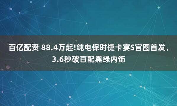 百亿配资 88.4万起!纯电保时捷卡宴S官图首发，3.6秒破百配黑绿内饰