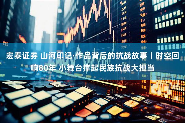 宏泰证券 山河印记·作品背后的抗战故事丨时空回响80年 小舞台撑起民族抗战大担当