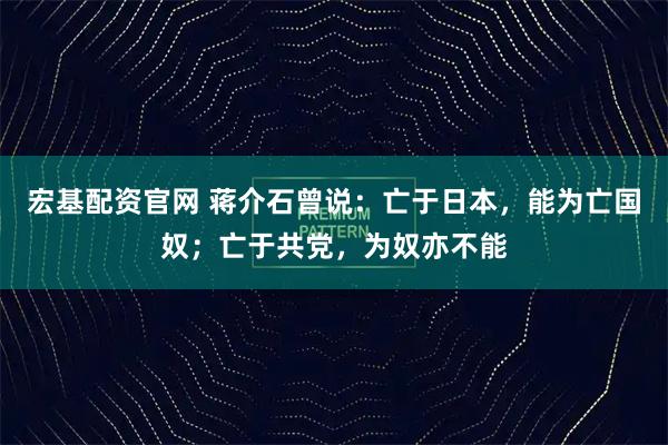 宏基配资官网 蒋介石曾说：亡于日本，能为亡国奴；亡于共党，为奴亦不能