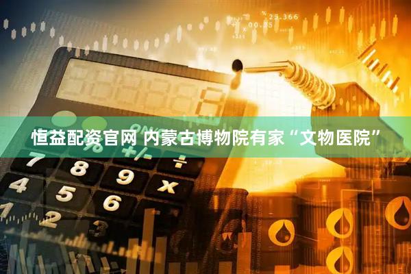 恒益配资官网 内蒙古博物院有家“文物医院”