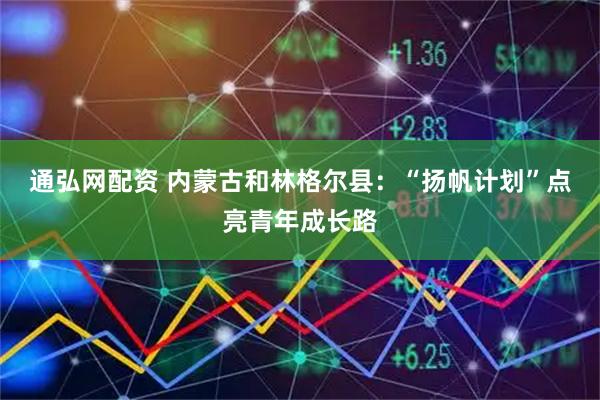 通弘网配资 内蒙古和林格尔县：“扬帆计划”点亮青年成长路