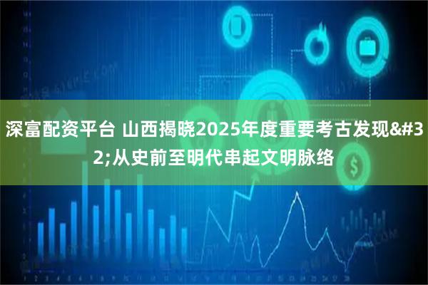 深富配资平台 山西揭晓2025年度重要考古发现 从史前至明代串起文明脉络