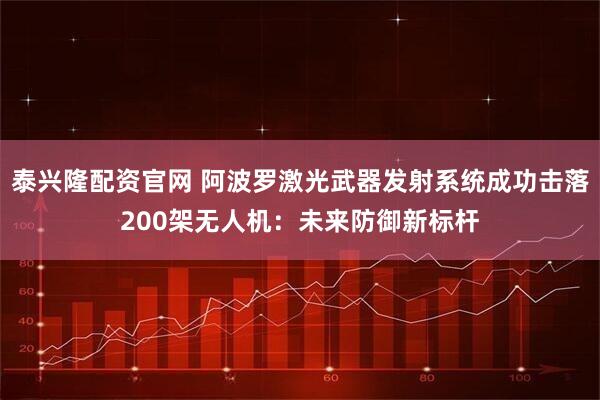 泰兴隆配资官网 阿波罗激光武器发射系统成功击落200架无人机：未来防御新标杆