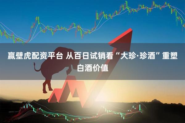 赢壁虎配资平台 从百日试销看“大珍·珍酒”重塑白酒价值