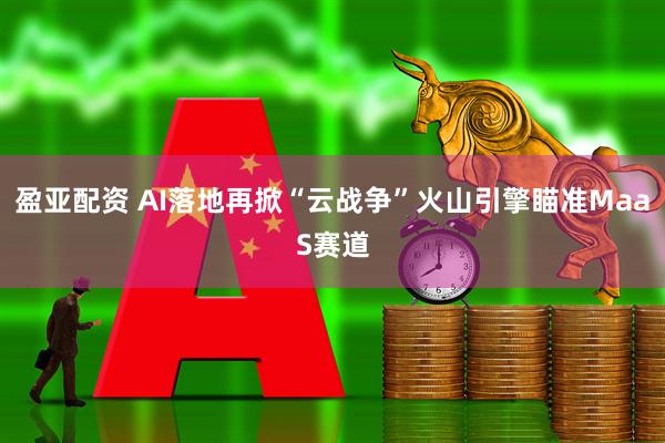 盈亚配资 AI落地再掀“云战争”火山引擎瞄准MaaS赛道