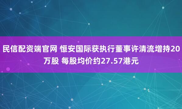 民信配资端官网 恒安国际获执行董事许清流增持20万股 每股均价约27.57港元
