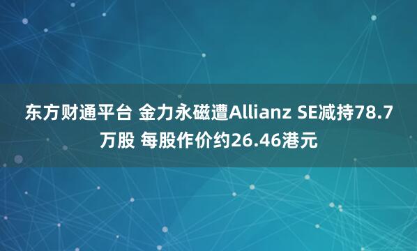 东方财通平台 金力永磁遭Allianz SE减持78.7万股 每股作价约26.46港元