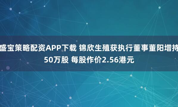 盛宝策略配资APP下载 锦欣生殖获执行董事董阳增持50万股 每股作价2.56港元