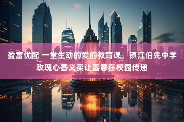 盈富优配 一堂生动的爱的教育课，镇江伯先中学玫瑰心香义卖让善意在校园传递