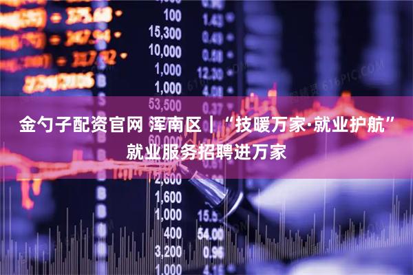 金勺子配资官网 浑南区｜“技暖万家·就业护航”就业服务招聘进万家