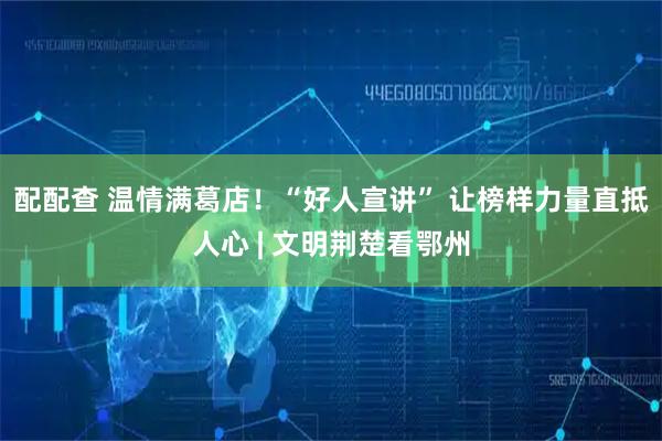 配配查 温情满葛店！“好人宣讲” 让榜样力量直抵人心 | 文明荆楚看鄂州