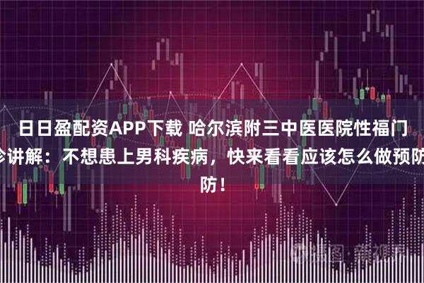 日日盈配资APP下载 哈尔滨附三中医医院性福门诊讲解：不想患上男科疾病，快来看看应该怎么做预防！