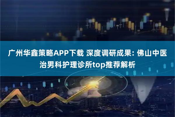 广州华鑫策略APP下载 深度调研成果: 佛山中医治男科护理诊所top推荐解析