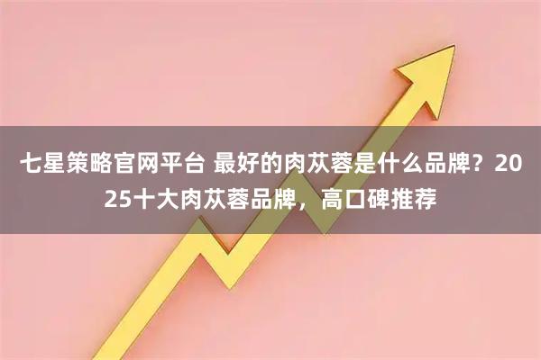 七星策略官网平台 最好的肉苁蓉是什么品牌？2025十大肉苁蓉品牌，高口碑推荐