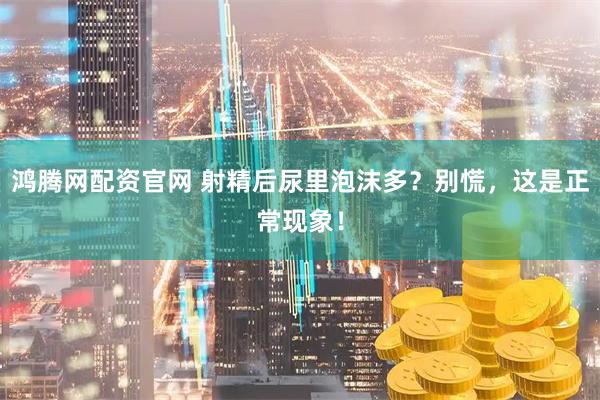 鸿腾网配资官网 射精后尿里泡沫多？别慌，这是正常现象！