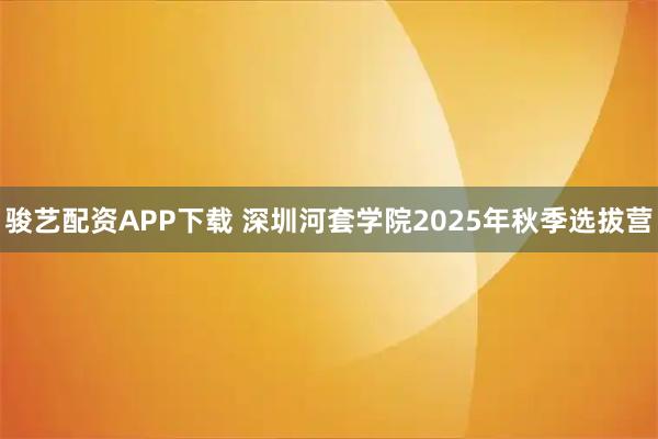 骏艺配资APP下载 深圳河套学院2025年秋季选拔营