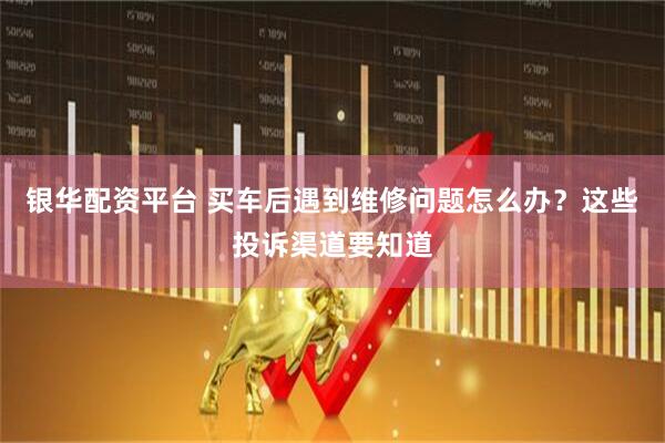 银华配资平台 买车后遇到维修问题怎么办？这些投诉渠道要知道