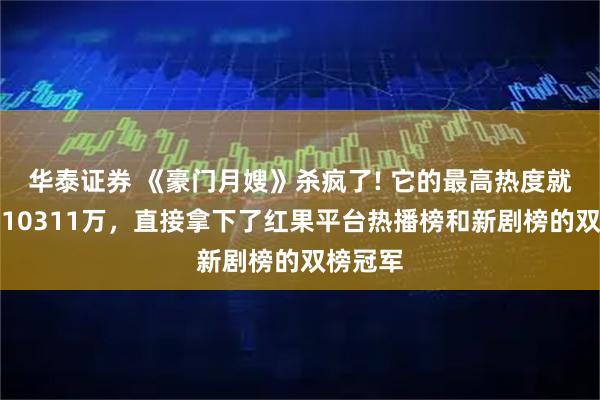 华泰证券 《豪门月嫂》杀疯了! 它的最高热度就冲到了10311万，直接拿下了红果平台热播榜和新剧榜的双榜冠军