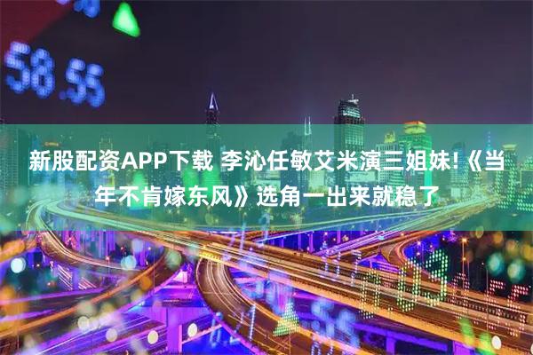 新股配资APP下载 李沁任敏艾米演三姐妹!《当年不肯嫁东风》选角一出来就稳了