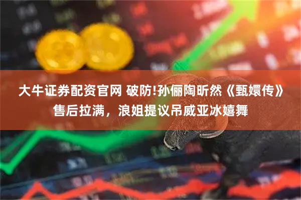 大牛证券配资官网 破防!孙俪陶昕然《甄嬛传》售后拉满，浪姐提议吊威亚冰嬉舞