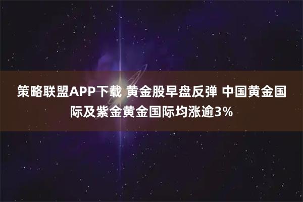 策略联盟APP下载 黄金股早盘反弹 中国黄金国际及紫金黄金国际均涨逾3%