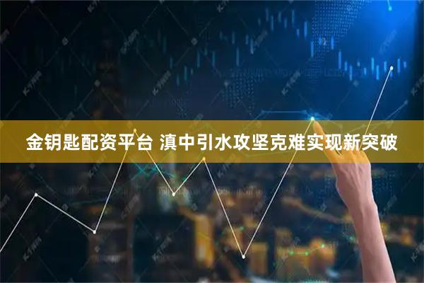 金钥匙配资平台 滇中引水攻坚克难实现新突破