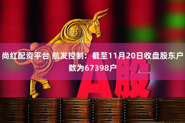 尚红配资平台 航发控制：截至11月20日收盘股东户数为67398户
