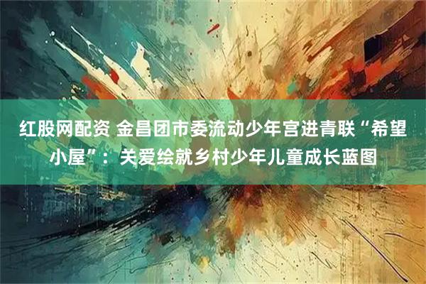 红股网配资 金昌团市委流动少年宫进青联“希望小屋”：关爱绘就乡村少年儿童成长蓝图