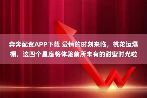 奔奔配资APP下载 爱情的时刻来临，桃花运爆棚，这四个星座将体验前所未有的甜蜜时光啦