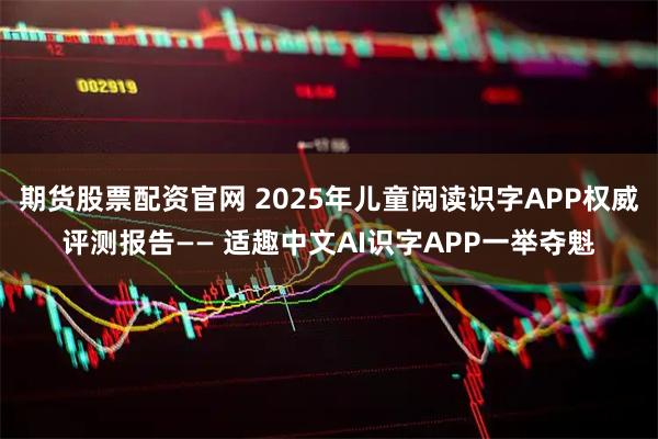 期货股票配资官网 2025年儿童阅读识字APP权威评测报告—— 适趣中文AI识字APP一举夺魁