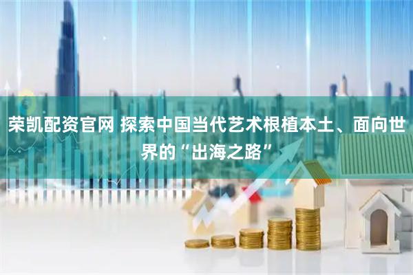 荣凯配资官网 探索中国当代艺术根植本土、面向世界的“出海之路”
