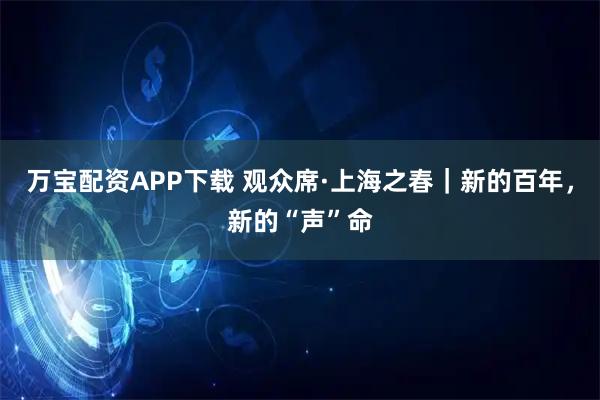 万宝配资APP下载 观众席·上海之春｜新的百年，新的“声”命