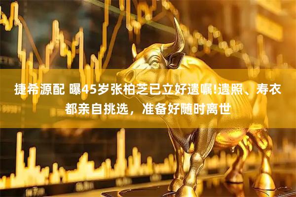 捷希源配 曝45岁张柏芝已立好遗嘱!遗照、寿衣都亲自挑选，准备好随时离世
