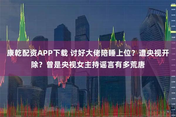 康乾配资APP下载 讨好大佬陪睡上位？遭央视开除？曾是央视女主持谣言有多荒唐