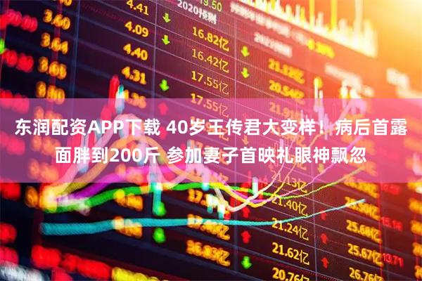 东润配资APP下载 40岁王传君大变样！病后首露面胖到200斤 参加妻子首映礼眼神飘忽