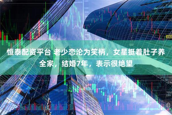 恒泰配资平台 老少恋沦为笑柄，女星挺着肚子养全家，结婚7年，表示很绝望