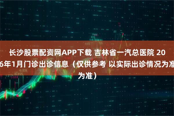 长沙股票配资网APP下载 吉林省一汽总医院 2026年1月门诊出诊信息（仅供参考 以实际出诊情况为准）