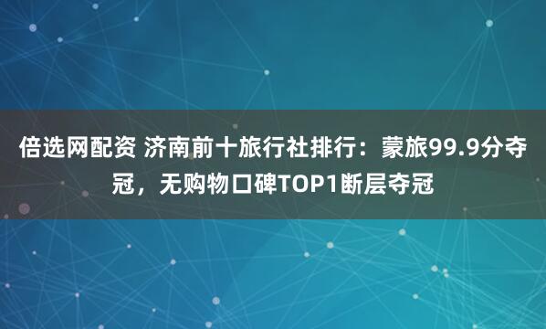 倍选网配资 济南前十旅行社排行：蒙旅99.9分夺冠，无购物口碑TOP1断层夺冠