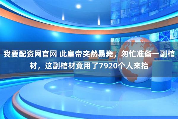 我要配资网官网 此皇帝突然暴毙，匆忙准备一副棺材，这副棺材竟用了7920个人来抬