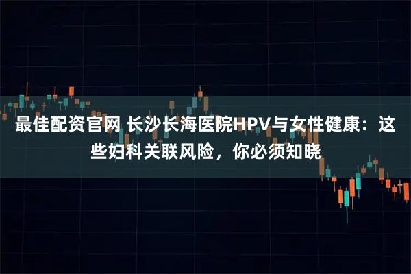 最佳配资官网 长沙长海医院HPV与女性健康：这些妇科关联风险，你必须知晓