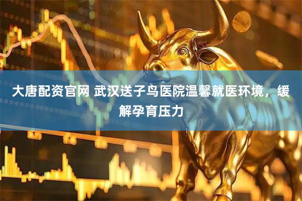 大唐配资官网 武汉送子鸟医院温馨就医环境，缓解孕育压力