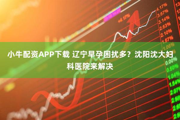 小牛配资APP下载 辽宁早孕困扰多？沈阳沈大妇科医院来解决