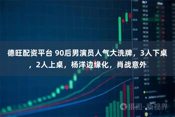 德旺配资平台 90后男演员人气大洗牌，3人下桌，2人上桌，杨洋边缘化，肖战意外