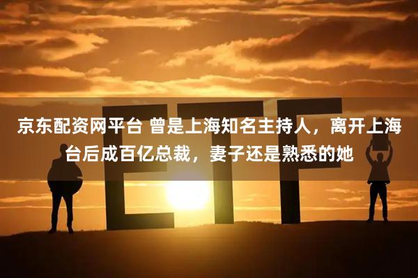京东配资网平台 曾是上海知名主持人，离开上海台后成百亿总裁，妻子还是熟悉的她