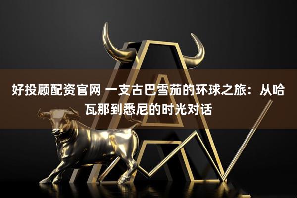 好投顾配资官网 一支古巴雪茄的环球之旅：从哈瓦那到悉尼的时光对话