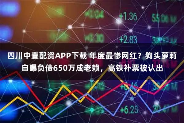 四川中壹配资APP下载 年度最惨网红？狗头萝莉自曝负债650万成老赖，高铁补票被认出