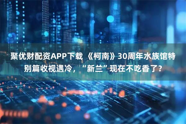 聚优财配资APP下载 《柯南》30周年水族馆特别篇收视遇冷，“新兰”现在不吃香了？