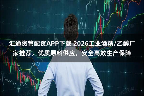 汇通资管配资APP下载 2026工业酒精/乙醇厂家推荐，优质原料供应，安全高效生产保障