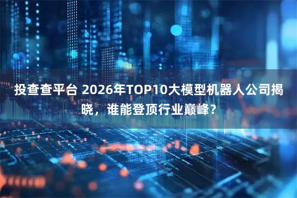 投查查平台 2026年TOP10大模型机器人公司揭晓，谁能登顶行业巅峰？